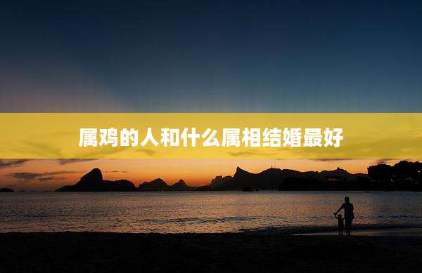 属鸡的人和什么属相结婚最好