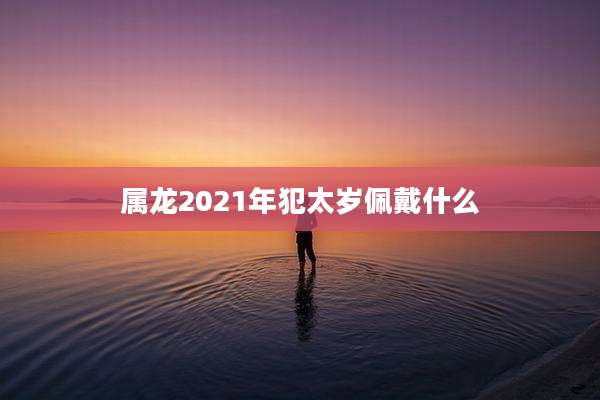 属龙2021年犯太岁佩戴什么