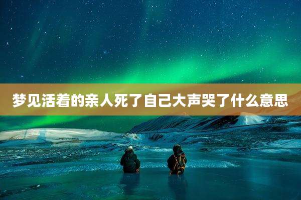 梦见活着的亲人死了自己大声哭了什么意思