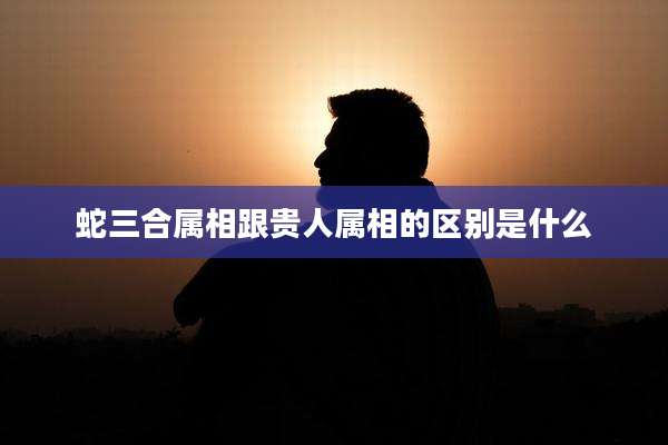 蛇三合属相跟贵人属相的区别是什么