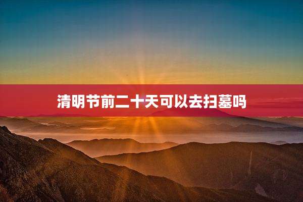 清明节前二十天可以去扫墓吗