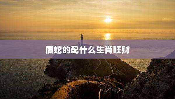 属蛇的配什么生肖旺财