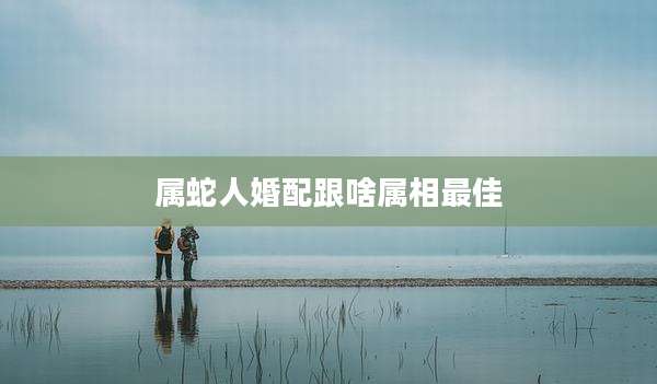属蛇人婚配跟啥属相最佳