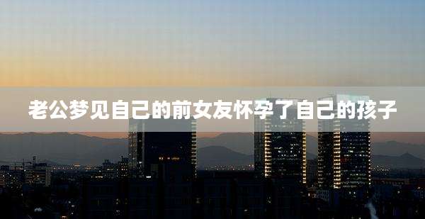老公梦见自己的前女友怀孕了自己的孩子