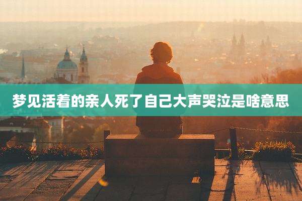 梦见活着的亲人死了自己大声哭泣是啥意思
