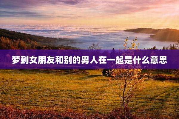 梦到女朋友和别的男人在一起是什么意思