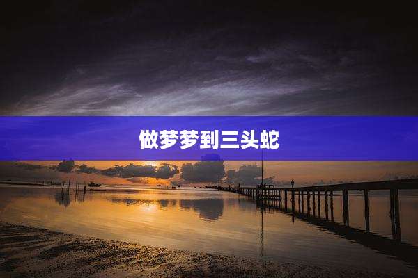 做梦梦到三头蛇