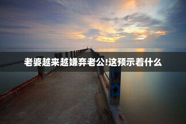 老婆越来越嫌弃老公!这预示着什么