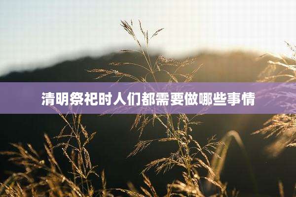 清明祭祀时人们都需要做哪些事情