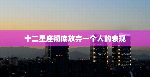 十二星座彻底放弃一个人的表现