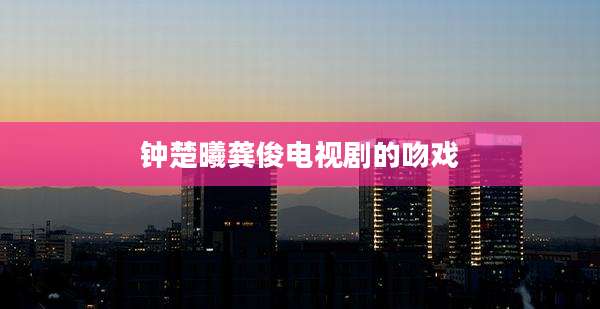 钟楚曦龚俊电视剧的吻戏