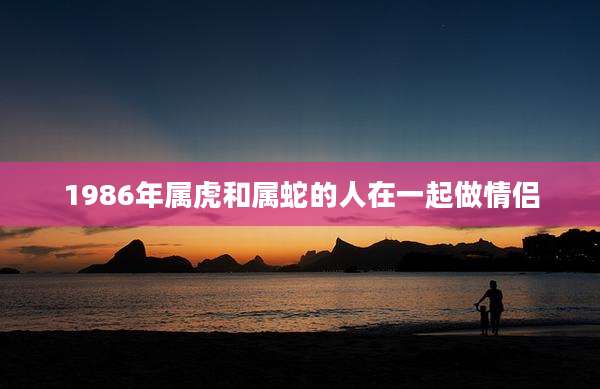1986年属虎和属蛇的人在一起做情侣