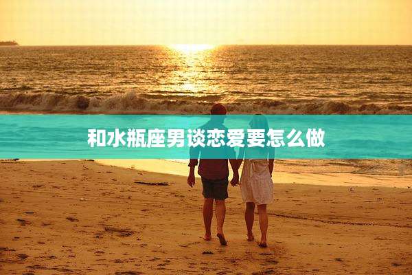 和水瓶座男谈恋爱要怎么做