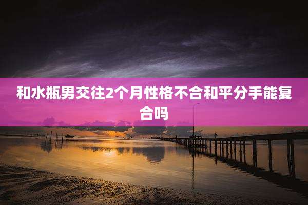 和水瓶男交往2个月性格不合和平分手能复合吗