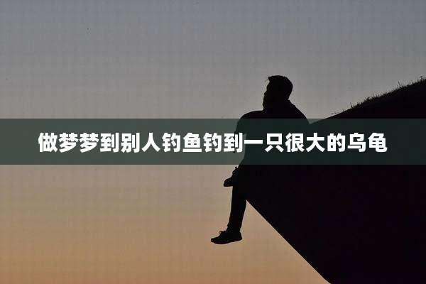做梦梦到别人钓鱼钓到一只很大的乌龟
