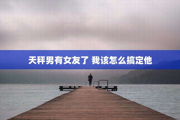 天秤男有女友了 我该怎么搞定他
