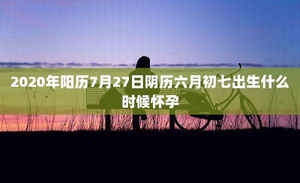 2020年阳历7月27日阴历六月初七出生什么时候怀孕