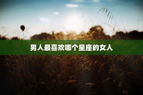 男人最喜欢哪个星座的女人