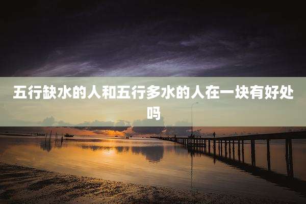五行缺水的人和五行多水的人在一块有好处吗
