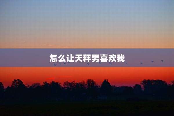 怎么让天秤男喜欢我