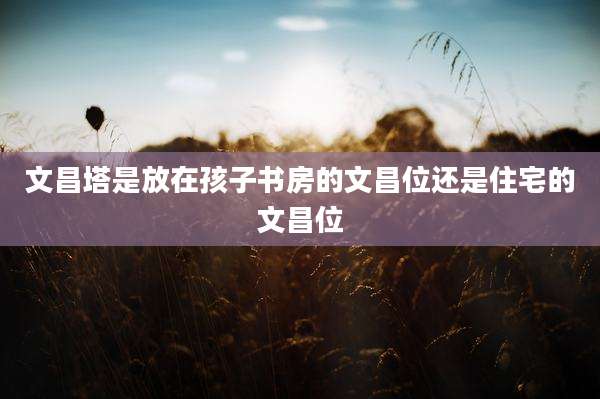 文昌塔是放在孩子书房的文昌位还是住宅的文昌位