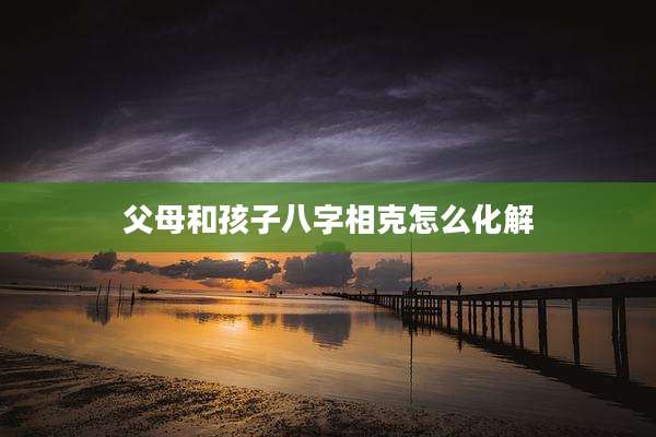 父母和孩子八字相克怎么化解