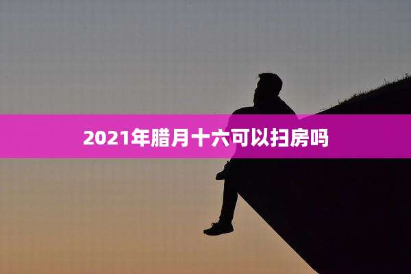 2021年腊月十六可以扫房吗