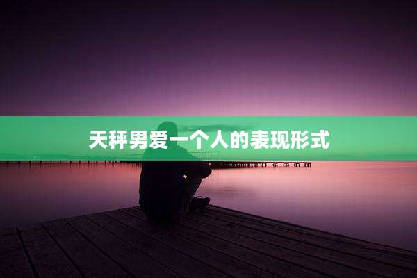 天秤男爱一个人的表现形式