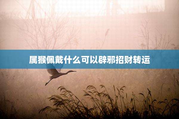 属猴佩戴什么可以辟邪招财转运