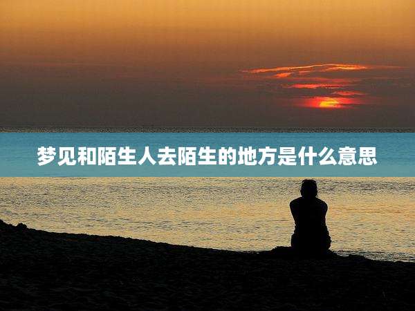 梦见和陌生人去陌生的地方是什么意思