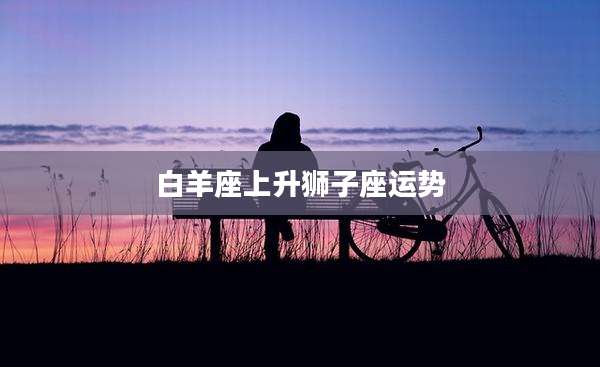 白羊座上升狮子座运势
