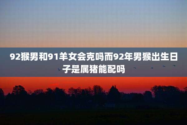 92猴男和91羊女会克吗而92年男猴出生日子是属猪能配吗