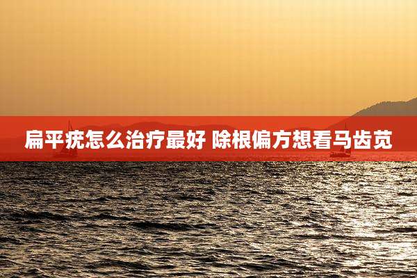 扁平疣怎么治疗最好 除根偏方想看马齿苋