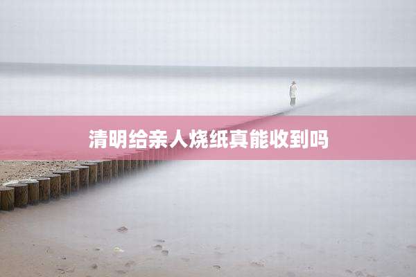 清明给亲人烧纸真能收到吗