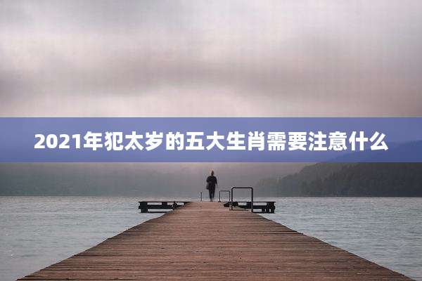 2021年犯太岁的五大生肖需要注意什么