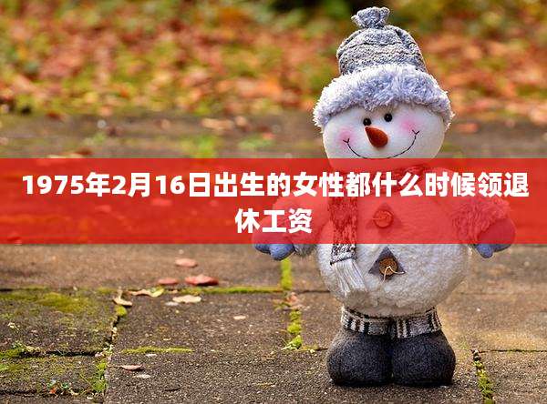 1975年2月16日出生的女性都什么时候领退休工资