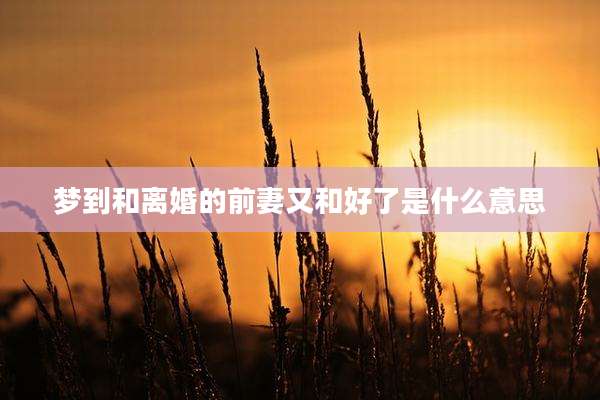 梦到和离婚的前妻又和好了是什么意思