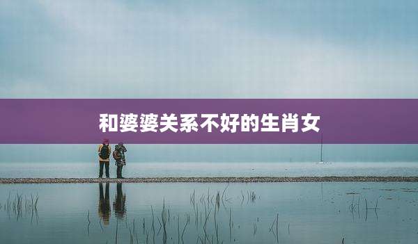 和婆婆关系不好的生肖女