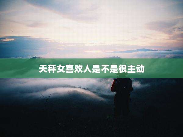 天秤女喜欢人是不是很主动