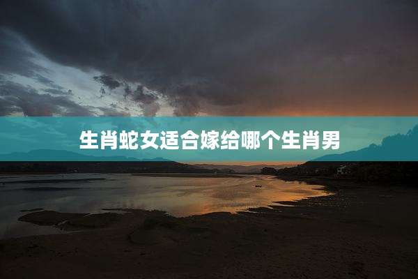 生肖蛇女适合嫁给哪个生肖男