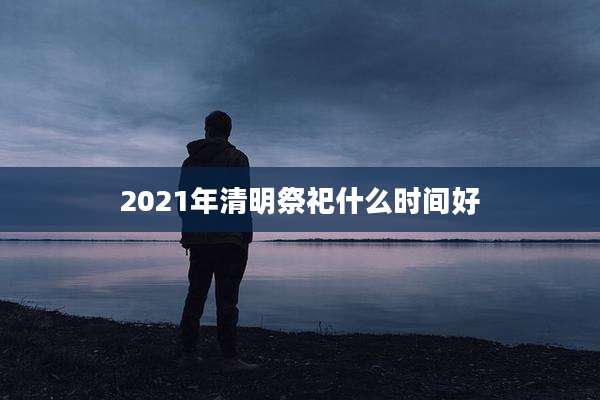 2021年清明祭祀什么时间好