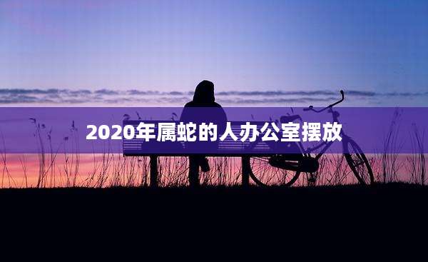 2020年属蛇的人办公室摆放