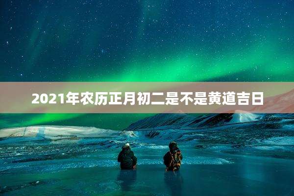 2021年农历正月初二是不是黄道吉日