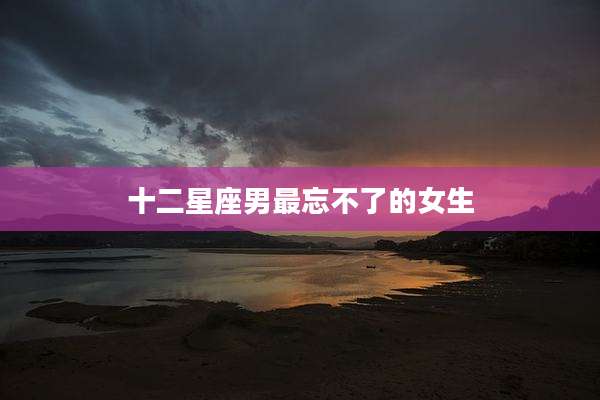十二星座男最忘不了的女生