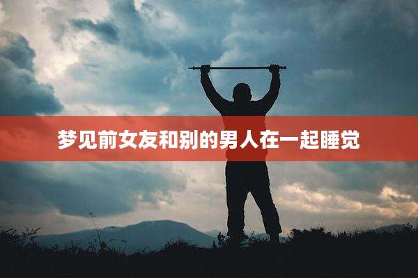梦见前女友和别的男人在一起睡觉