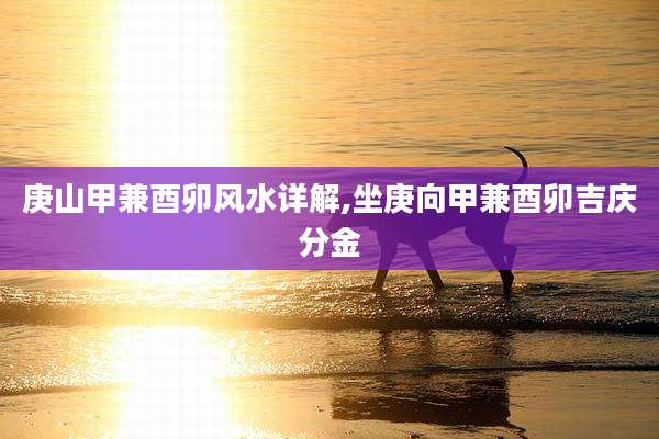 庚山甲兼酉卯风水详解,坐庚向甲兼酉卯吉庆分金