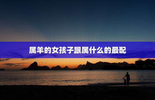属羊的女孩子跟属什么的最配