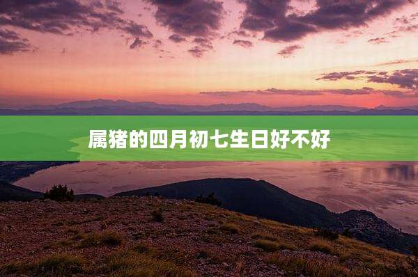 属猪的四月初七生日好不好