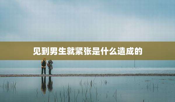 见到男生就紧张是什么造成的