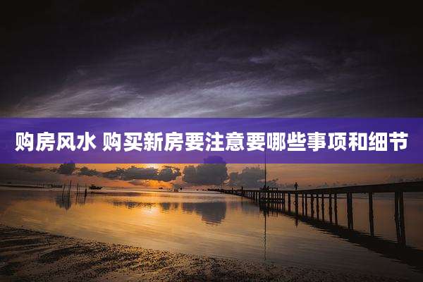 购房风水 购买新房要注意要哪些事项和细节